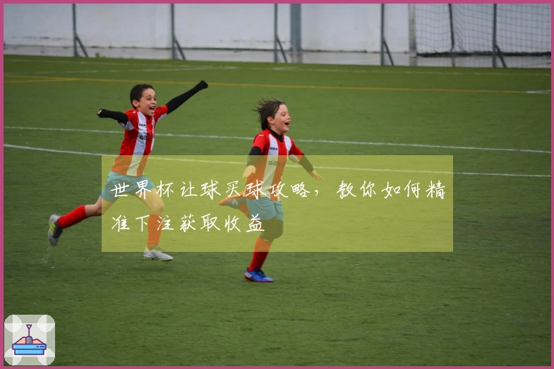 世界杯让球买球攻略，教你如何精准下注获取收益