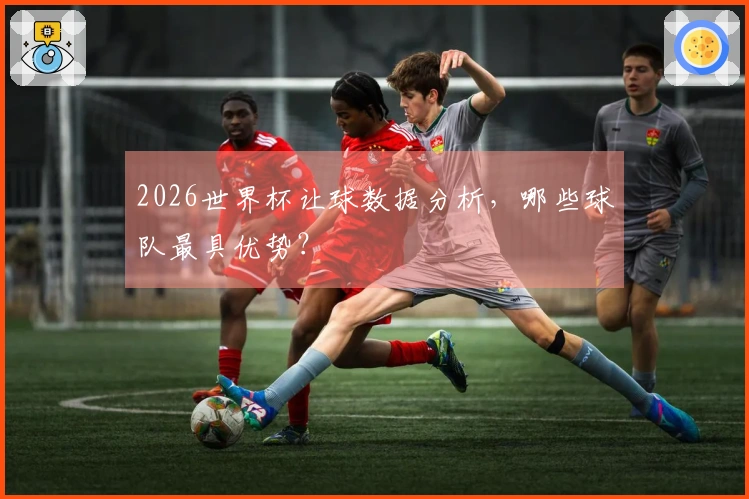 2026世界杯让球数据分析，哪些球队最具优势？