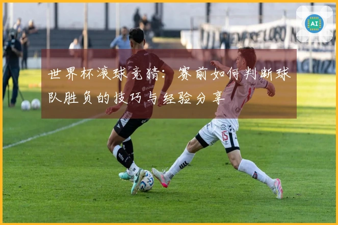 世界杯滚球竞猜：赛前如何判断球队胜负的技巧与经验分享