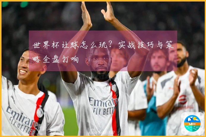 世界杯让球怎么玩？实战技巧与策略全盘打响