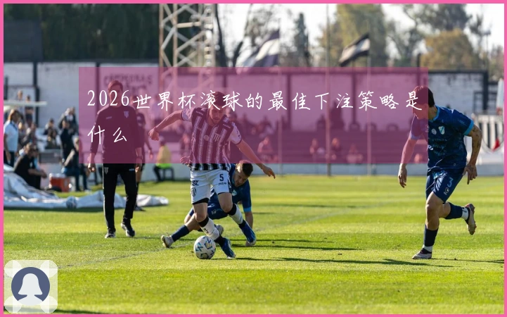 2026世界杯滚球的最佳下注策略是什么