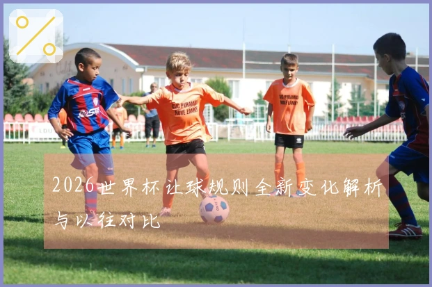 2026世界杯让球规则全新变化解析与以往对比